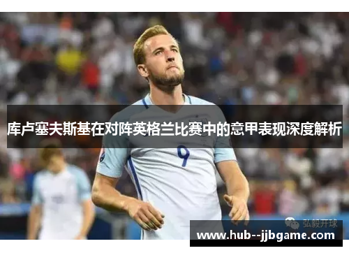 库卢塞夫斯基在对阵英格兰比赛中的意甲表现深度解析 库卢塞夫斯基在对阵英格兰比赛中的意甲表现深度解析