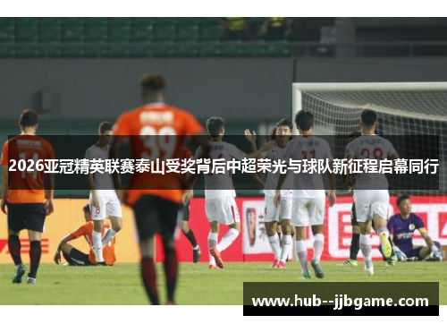 2026亚冠精英联赛泰山受奖背后中超荣光与球队新征程启幕同行 2026亚冠精英联赛泰山受奖背后中超荣光与球队新征程启幕同行