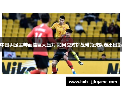 中国男足主帅面临巨大压力 如何应对挑战带领球队走出困境 中国男足主帅面临巨大压力 如何应对挑战带领球队走出困境