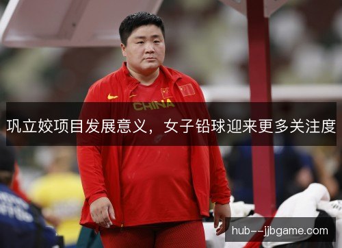 巩立姣项目发展意义,女子铅球迎来更多关注度 巩立姣项目发展意义,女子铅球迎来更多关注度